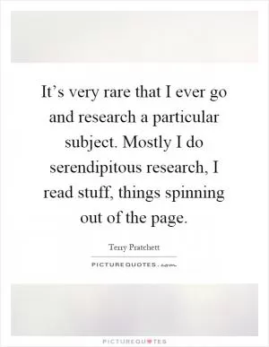 It’s very rare that I ever go and research a particular subject. Mostly I do serendipitous research, I read stuff, things spinning out of the page Picture Quote #1