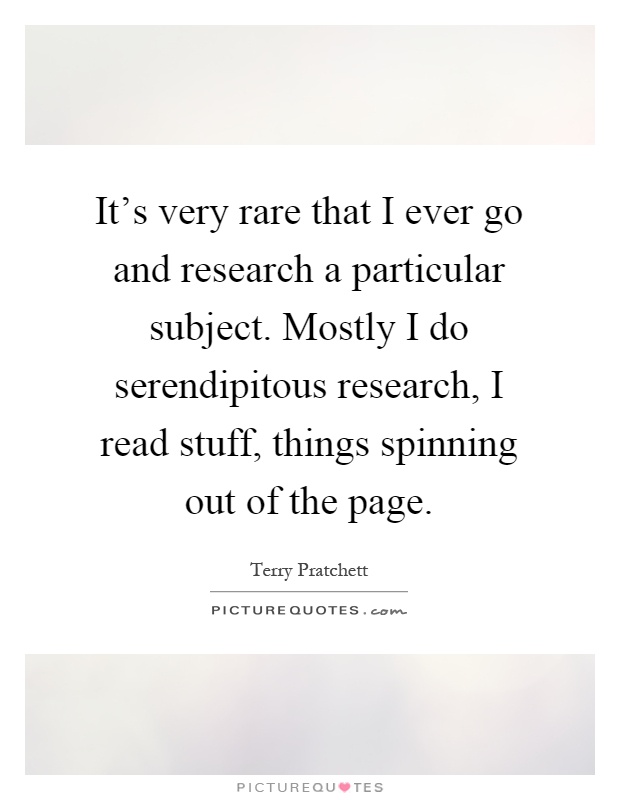 It's very rare that I ever go and research a particular subject. Mostly I do serendipitous research, I read stuff, things spinning out of the page Picture Quote #1