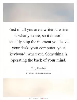 First of all you are a writer, a writer is what you are, so it doesn’t actually stop the moment you leave your desk, your computer, your keyboard, whatever. Something is operating the back of your mind Picture Quote #1