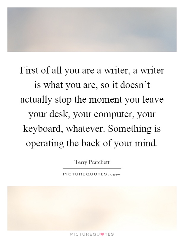 First of all you are a writer, a writer is what you are, so it doesn't actually stop the moment you leave your desk, your computer, your keyboard, whatever. Something is operating the back of your mind Picture Quote #1