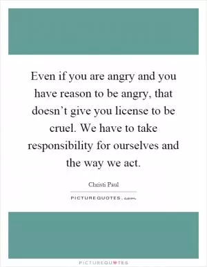 Even if you are angry and you have reason to be angry, that doesn’t give you license to be cruel. We have to take responsibility for ourselves and the way we act Picture Quote #1