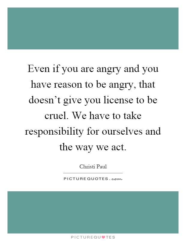 Even if you are angry and you have reason to be angry, that doesn't give you license to be cruel. We have to take responsibility for ourselves and the way we act Picture Quote #1