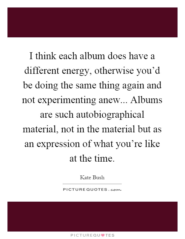 I think each album does have a different energy, otherwise you'd be doing the same thing again and not experimenting anew... Albums are such autobiographical material, not in the material but as an expression of what you're like at the time Picture Quote #1