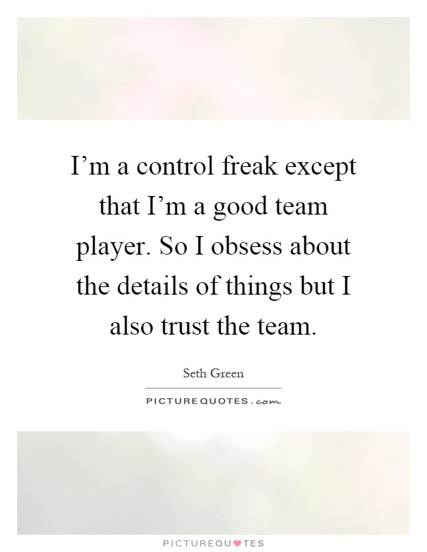 I'm a control freak except that I'm a good team player. So I obsess about the details of things but I also trust the team Picture Quote #1