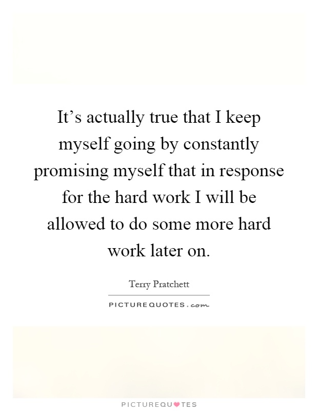 It's actually true that I keep myself going by constantly promising myself that in response for the hard work I will be allowed to do some more hard work later on Picture Quote #1