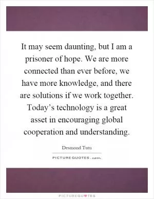 It may seem daunting, but I am a prisoner of hope. We are more connected than ever before, we have more knowledge, and there are solutions if we work together. Today’s technology is a great asset in encouraging global cooperation and understanding Picture Quote #1