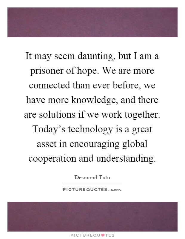 It may seem daunting, but I am a prisoner of hope. We are more connected than ever before, we have more knowledge, and there are solutions if we work together. Today's technology is a great asset in encouraging global cooperation and understanding Picture Quote #1