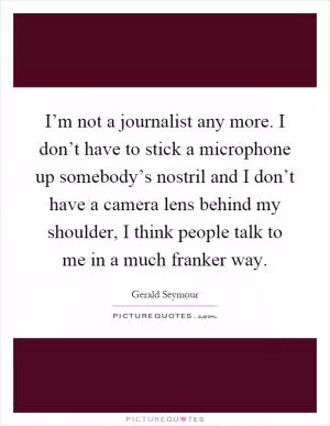 I’m not a journalist any more. I don’t have to stick a microphone up somebody’s nostril and I don’t have a camera lens behind my shoulder, I think people talk to me in a much franker way Picture Quote #1