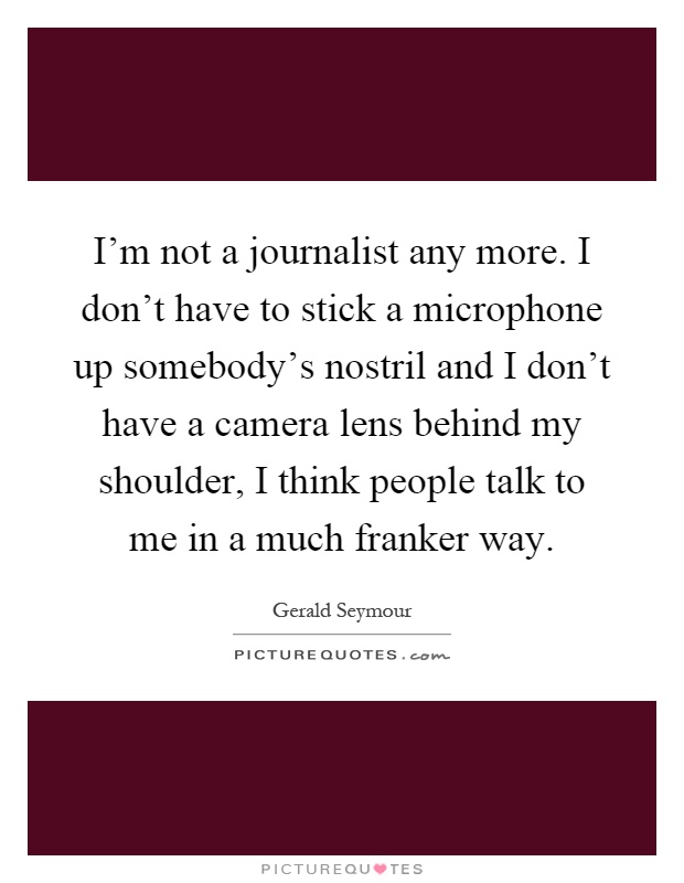 I'm not a journalist any more. I don't have to stick a microphone up somebody's nostril and I don't have a camera lens behind my shoulder, I think people talk to me in a much franker way Picture Quote #1