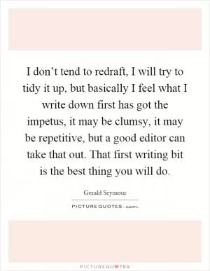 I don’t tend to redraft, I will try to tidy it up, but basically I feel what I write down first has got the impetus, it may be clumsy, it may be repetitive, but a good editor can take that out. That first writing bit is the best thing you will do Picture Quote #1