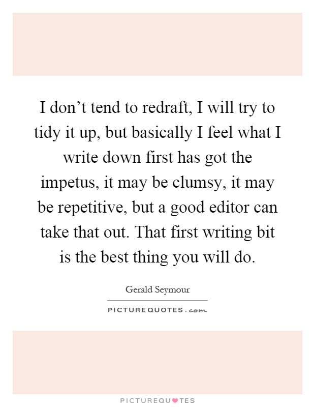 I don't tend to redraft, I will try to tidy it up, but basically I feel what I write down first has got the impetus, it may be clumsy, it may be repetitive, but a good editor can take that out. That first writing bit is the best thing you will do Picture Quote #1