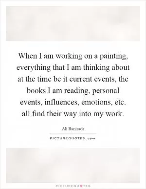 When I am working on a painting, everything that I am thinking about at the time be it current events, the books I am reading, personal events, influences, emotions, etc. all find their way into my work Picture Quote #1