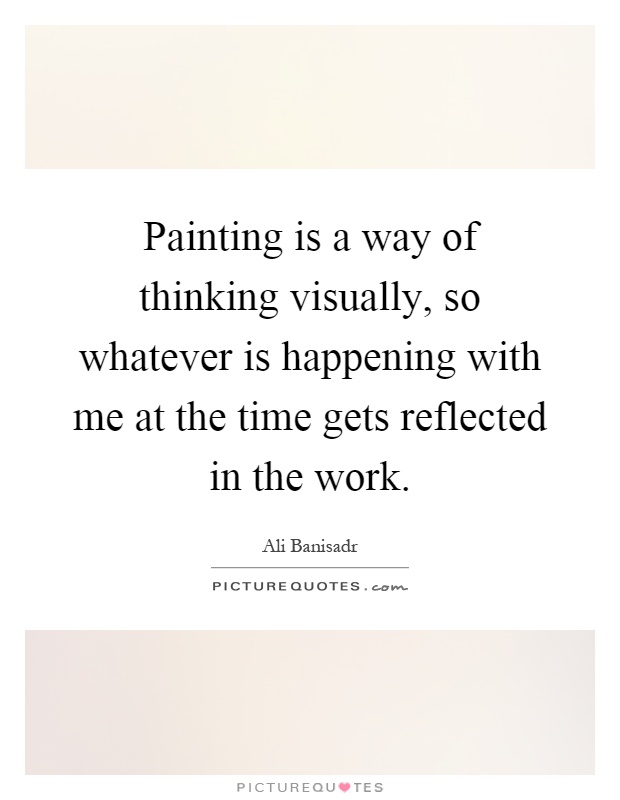 Painting is a way of thinking visually, so whatever is happening with me at the time gets reflected in the work Picture Quote #1
