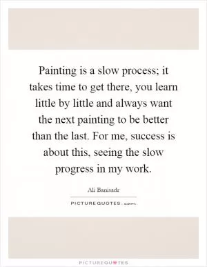 Painting is a slow process; it takes time to get there, you learn little by little and always want the next painting to be better than the last. For me, success is about this, seeing the slow progress in my work Picture Quote #1