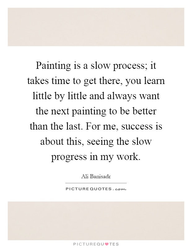 Painting is a slow process; it takes time to get there, you learn little by little and always want the next painting to be better than the last. For me, success is about this, seeing the slow progress in my work Picture Quote #1