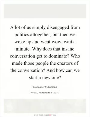 A lot of us simply disengaged from politics altogether, but then we woke up and went wow, wait a minute. Why does that insane conversation get to dominate? Who made those people the creators of the conversation? And how can we start a new one? Picture Quote #1