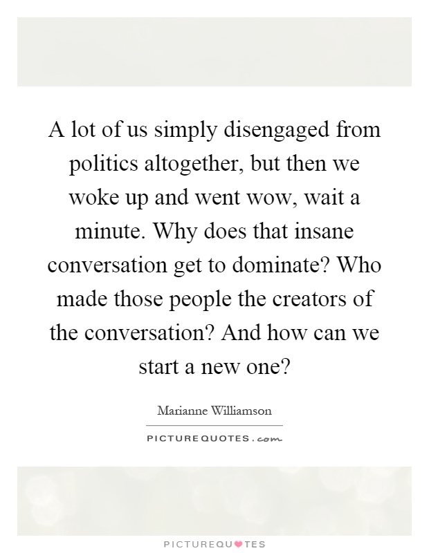 A lot of us simply disengaged from politics altogether, but then we woke up and went wow, wait a minute. Why does that insane conversation get to dominate? Who made those people the creators of the conversation? And how can we start a new one? Picture Quote #1