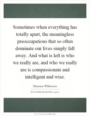 Sometimes when everything has totally apart, the meaningless preoccupations that so often dominate our lives simply fall away. And what is left is who we really are, and who we really are is compassionate and intelligent and wise Picture Quote #1