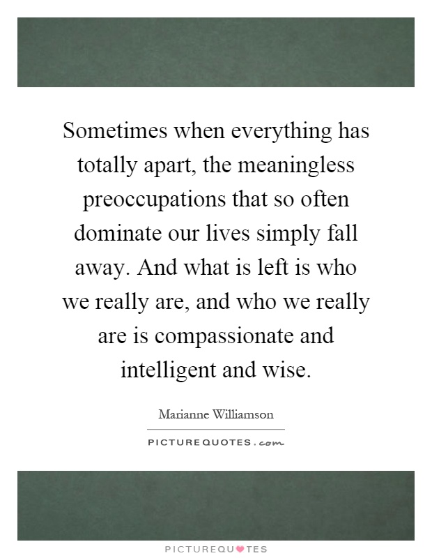 Sometimes when everything has totally apart, the meaningless preoccupations that so often dominate our lives simply fall away. And what is left is who we really are, and who we really are is compassionate and intelligent and wise Picture Quote #1