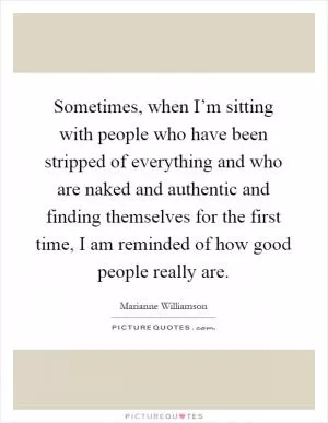 Sometimes, when I’m sitting with people who have been stripped of everything and who are naked and authentic and finding themselves for the first time, I am reminded of how good people really are Picture Quote #1