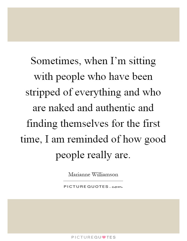 Sometimes, when I'm sitting with people who have been stripped of everything and who are naked and authentic and finding themselves for the first time, I am reminded of how good people really are Picture Quote #1