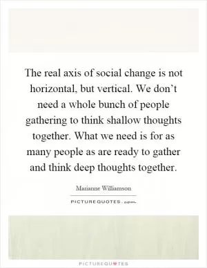 The real axis of social change is not horizontal, but vertical. We don’t need a whole bunch of people gathering to think shallow thoughts together. What we need is for as many people as are ready to gather and think deep thoughts together Picture Quote #1