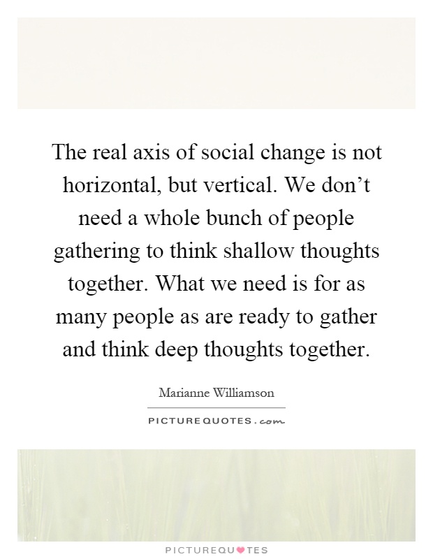 The real axis of social change is not horizontal, but vertical. We don't need a whole bunch of people gathering to think shallow thoughts together. What we need is for as many people as are ready to gather and think deep thoughts together Picture Quote #1