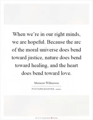 When we’re in our right minds, we are hopeful. Because the arc of the moral universe does bend toward justice, nature does bend toward healing, and the heart does bend toward love Picture Quote #1