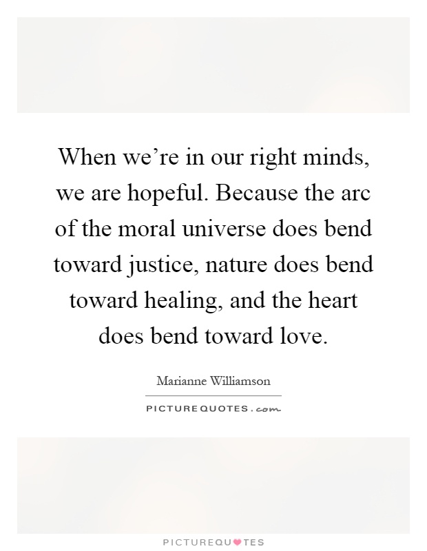 When we're in our right minds, we are hopeful. Because the arc of the moral universe does bend toward justice, nature does bend toward healing, and the heart does bend toward love Picture Quote #1