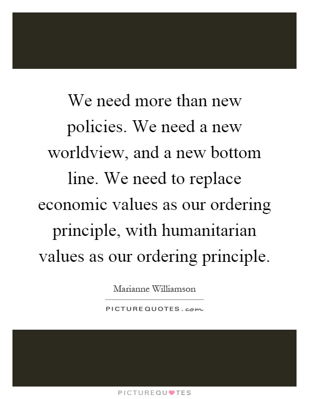 We need more than new policies. We need a new worldview, and a new bottom line. We need to replace economic values as our ordering principle, with humanitarian values as our ordering principle Picture Quote #1