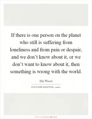 If there is one person on the planet who still is suffering from loneliness and from pain or despair, and we don’t know about it, or we don’t want to know about it, then something is wrong with the world Picture Quote #1