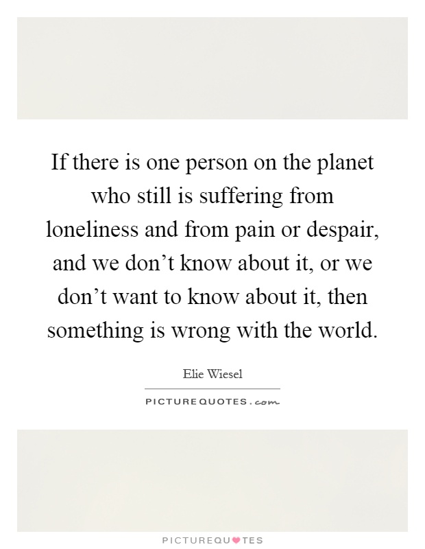 If there is one person on the planet who still is suffering from loneliness and from pain or despair, and we don't know about it, or we don't want to know about it, then something is wrong with the world Picture Quote #1