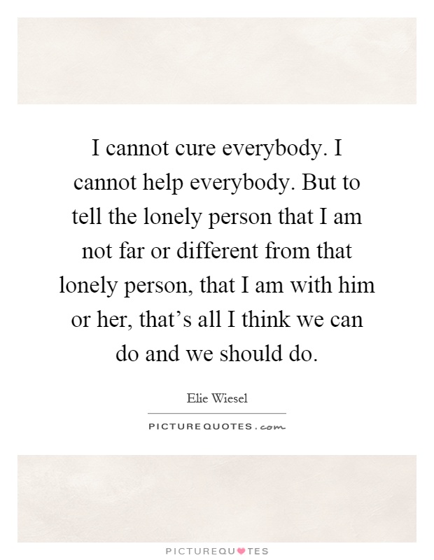 I cannot cure everybody. I cannot help everybody. But to tell the lonely person that I am not far or different from that lonely person, that I am with him or her, that's all I think we can do and we should do Picture Quote #1