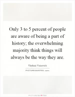 Only 3 to 5 percent of people are aware of being a part of history; the overwhelming majority think things will always be the way they are Picture Quote #1