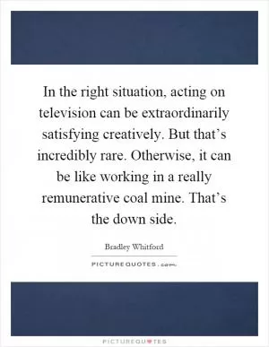 In the right situation, acting on television can be extraordinarily satisfying creatively. But that’s incredibly rare. Otherwise, it can be like working in a really remunerative coal mine. That’s the down side Picture Quote #1