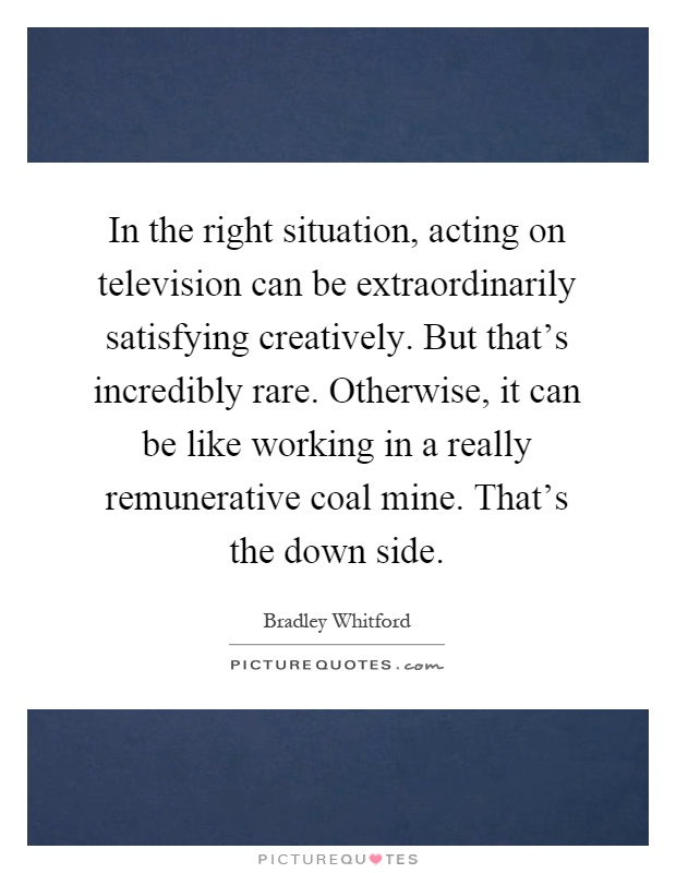 In the right situation, acting on television can be extraordinarily satisfying creatively. But that's incredibly rare. Otherwise, it can be like working in a really remunerative coal mine. That's the down side Picture Quote #1
