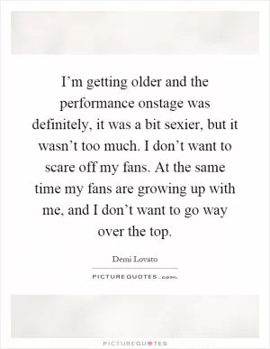 I’m getting older and the performance onstage was definitely, it was a bit sexier, but it wasn’t too much. I don’t want to scare off my fans. At the same time my fans are growing up with me, and I don’t want to go way over the top Picture Quote #1