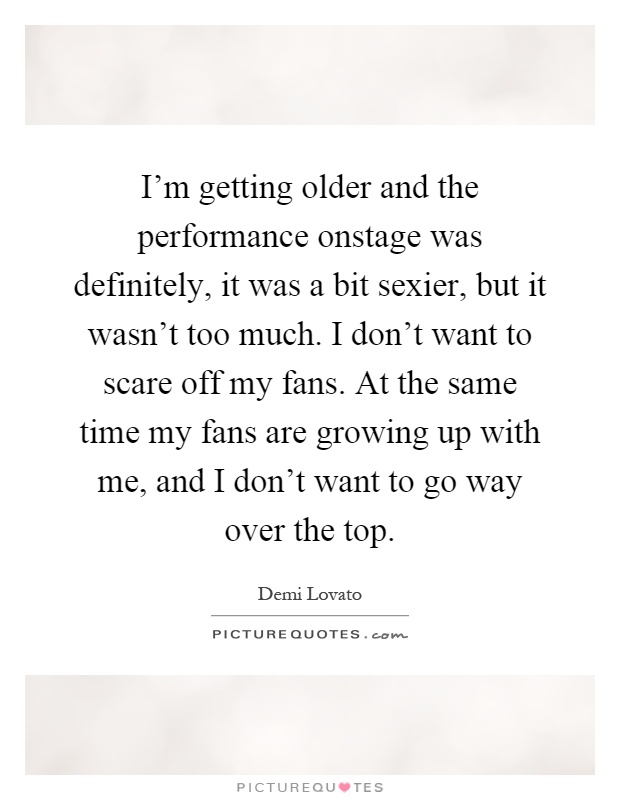 I'm getting older and the performance onstage was definitely, it was a bit sexier, but it wasn't too much. I don't want to scare off my fans. At the same time my fans are growing up with me, and I don't want to go way over the top Picture Quote #1