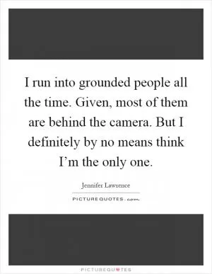 I run into grounded people all the time. Given, most of them are behind the camera. But I definitely by no means think I’m the only one Picture Quote #1
