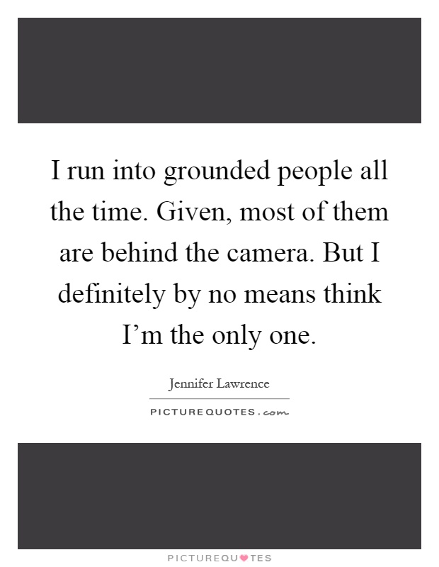 I run into grounded people all the time. Given, most of them are behind the camera. But I definitely by no means think I'm the only one Picture Quote #1
