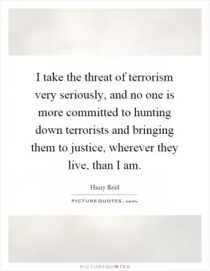 I take the threat of terrorism very seriously, and no one is more committed to hunting down terrorists and bringing them to justice, wherever they live, than I am Picture Quote #1