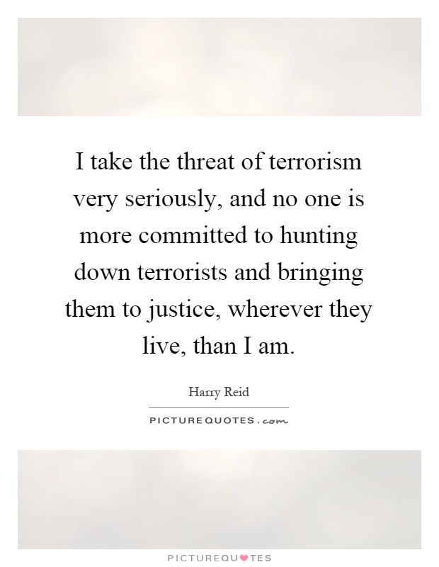 I take the threat of terrorism very seriously, and no one is more committed to hunting down terrorists and bringing them to justice, wherever they live, than I am Picture Quote #1