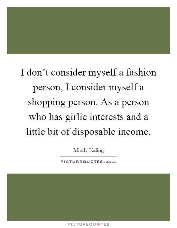 I don't consider myself a fashion person, I consider myself a shopping person. As a person who has girlie interests and a little bit of disposable income Picture Quote #1