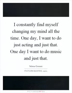 I constantly find myself changing my mind all the time. One day, I want to do just acting and just that. One day I want to do music and just that Picture Quote #1