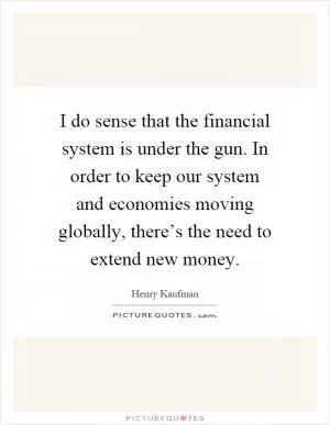 I do sense that the financial system is under the gun. In order to keep our system and economies moving globally, there’s the need to extend new money Picture Quote #1