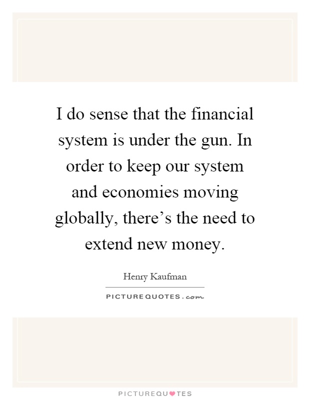 I do sense that the financial system is under the gun. In order to keep our system and economies moving globally, there's the need to extend new money Picture Quote #1