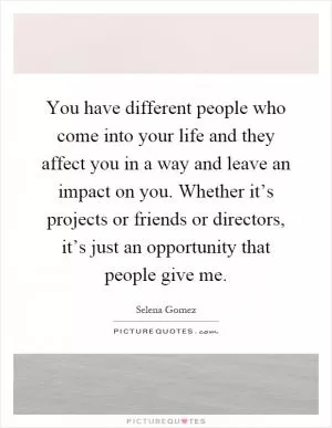 You have different people who come into your life and they affect you in a way and leave an impact on you. Whether it’s projects or friends or directors, it’s just an opportunity that people give me Picture Quote #1
