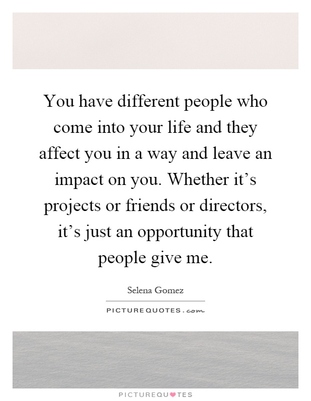 You have different people who come into your life and they affect you in a way and leave an impact on you. Whether it's projects or friends or directors, it's just an opportunity that people give me Picture Quote #1