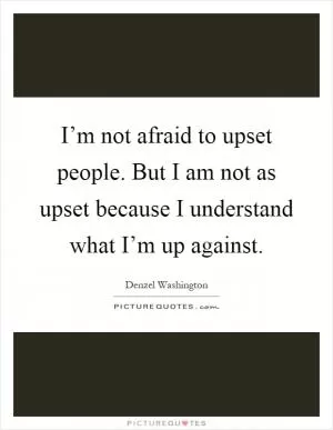 I’m not afraid to upset people. But I am not as upset because I understand what I’m up against Picture Quote #1