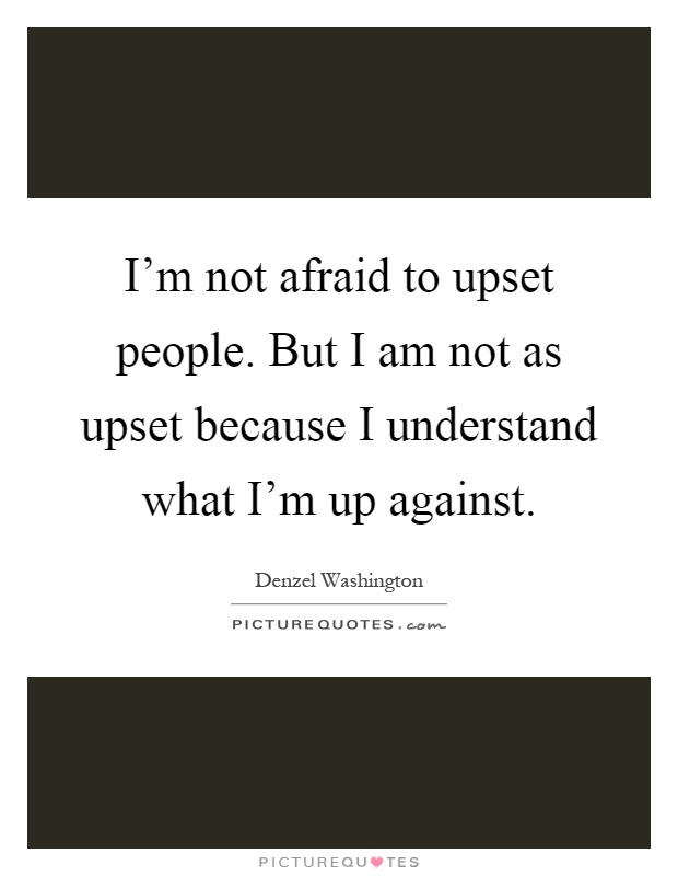 I'm not afraid to upset people. But I am not as upset because I understand what I'm up against Picture Quote #1